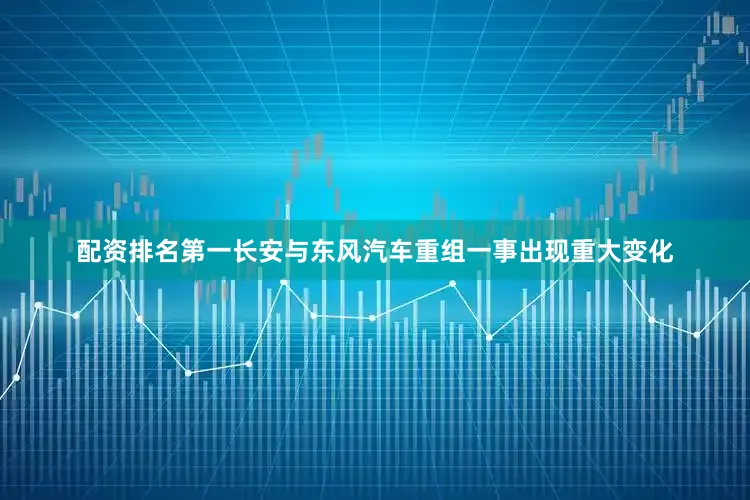 配资排名第一长安与东风汽车重组一事出现重大变化