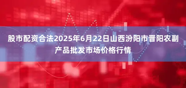股市配资合法2025年6月22日山西汾阳市晋阳农副产品批发市场价格行情