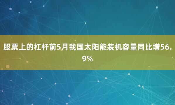 股票上的杠杆前5月我国太阳能装机容量同比增56.9%
