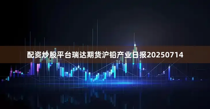 配资炒股平台瑞达期货沪铅产业日报20250714