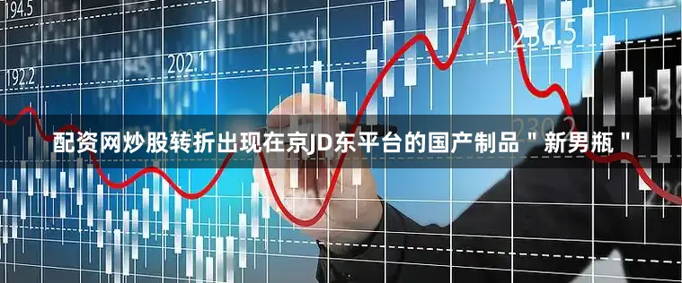 配资网炒股转折出现在京JD东平台的国产制品＂新男瓶＂