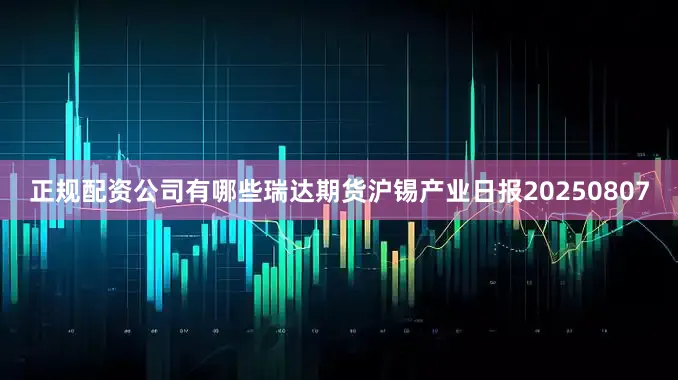 正规配资公司有哪些瑞达期货沪锡产业日报20250807