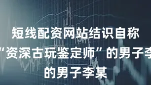 短线配资网站结识自称是“资深古玩鉴定师”的男子李某